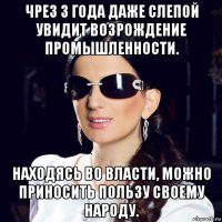чрез 3 года даже слепой увидит возрождение промышленности. находясь во власти, можно приносить пользу своему народу.