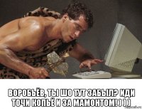  воробьёв, ты шо тут забыл? иди точи копьё и за мамонтом! ) ) )