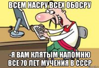 всем насру всех обосру -я вам клятым напомню все 70 лет мучения в ссср