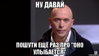 ну давай пошути ещё раз про "оно улыбается"