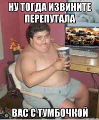 ну тогда извините перепутала вас с тумбочкой