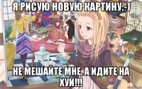 я рисую новую картину:-) не мешайте мне, а идите на хуй!!!