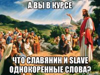 а вы в курсе что славянин и slave однокоренные слова?