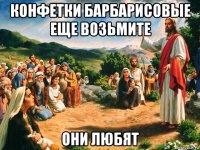 конфетки барбарисовые еще возьмите они любят