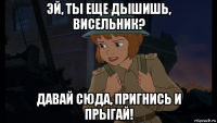 эй, ты еще дышишь, висельник? давай сюда, пригнись и прыгай!