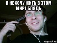 я не хочу жить в этом мире блядь 