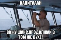 капитааан вижу шанс,продолжай в том же духе!