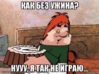как без ужина? нууу, я так не играю...