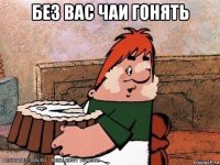 без вас чаи гонять 