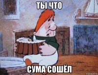 ты что сума сошёл