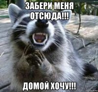 забери меня отсюда!!! домой хочу!!!