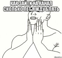 как зайти на канал сколько лет я жду блять 