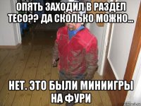 опять заходил в раздел тесо?? да сколько можно... нет. это были миниигры на фури