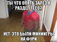 ты что опять залез в раздел тесо? нет. это были миниигры на фури