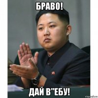 браво! дай в"ебу!