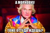 а морковку тоже оттуда ждешь?