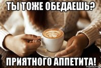 ты тоже обедаешь? приятного аппетита!