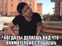  когда ты делаешь вид что внимательно слушаешь