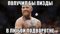 получил бы пизды в любой подворотне