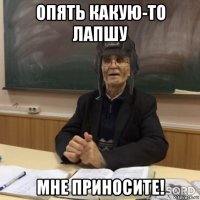опять какую-то лапшу мне приносите!