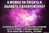 а можно ли любить и обожать одновременно? обожание можно спутать с любовью-обожание быстро пройдет...а истинно любить не легко-нужно уметь любить... ангелина