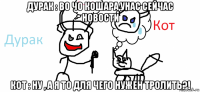 дурак : во чо кошара,унас сейчас новости кот : ну , а я то для чего нужен тролить?!