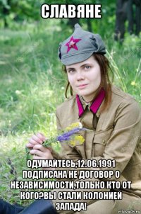 славяне одумайтесь,12.06.1991 подписана не договор о независимости,только кто от кого?вы стали колонией запада!