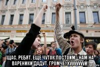  щас, ребят. еще чуток постоим - нам на вареники дадут. громче! хуууууууй!
