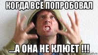 когда всё попробовал ...а она не клюет !!!