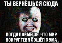 ты вернёшься сюда когда поймёшь, что мир вокруг тебя сошёл с ума