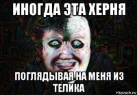 иногда эта херня поглядывая на меня из телика