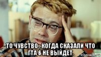  то чувство , когда сказали что гта 6 не выйдет.