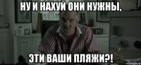 ну и нахуй они нужны, эти ваши пляжи?!