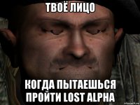 твоё лицо когда пытаешься пройти lost alpha