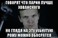 говорят что ларин лучше хованского но глядя на эту уебнутую рожу можно обосратся