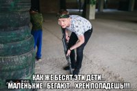  как же бесят эти дети... маленькие...бегают... хрен попадешь!!!