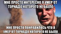 мне просто интересно я умер от торнадо которого не было мне просто понравилось что я умер от торнадо которого не было