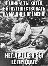ленин, а ты хотел бы путешествовать на машине времени! нет,лучше.я бы её продал.