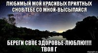 любимый мой красивых приятных снов тебе со мной-высыпайся береги свое здоровье-люблю!!!! твоя г