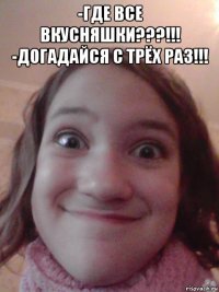 -где все вкусняшки???!!! -догадайся с трёх раз!!! 