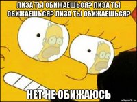 лиза ты обижаешься? лиза ты обижаешься? лиза ты обижаешься? нет не обижаюсь
