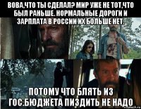 вова,что ты сделал? мир уже не тот,что был раньше. нормальные дороги и зарплата в россии их больше нет. потому что блять из гос.бюджета пиздить не надо