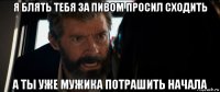 я блять тебя за пивом просил сходить а ты уже мужика потрашить начала