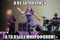 а ну заткнулись а то въебу микрофоном!