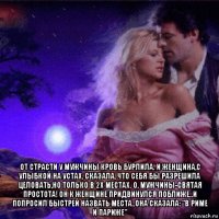  от страсти у мужчины кровь бурлила. и женщина,с улыбкой на устах, сказала, что себя бы разрешила целовать,но только в 2х местах. о, мужчины-святая простота! он к женщине придвинулся поближе..и попросил быстрей назвать места..она сказала: "в риме и париже"