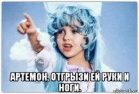  артемон, отгрызи ей руки и ноги.