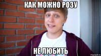 как можно розу не любить