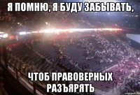 я помню, я буду забывать, чтоб правоверных разъярять