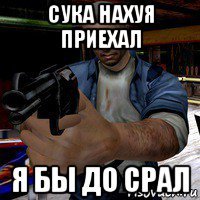 сука нахуя приехал я бы до срал