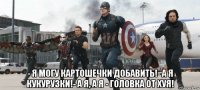  - я могу картошечки добавить!- а я кукурузки!- а я, а я - головка от хуя!